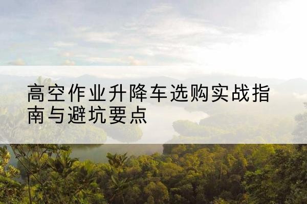 封丘升降车怎么选-高空作业升降车选购实战指南与避坑要点