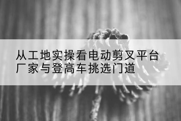 封丘电动剪叉升降平台厂家-从工地实操看电动剪叉平台厂家与登高车挑选门道