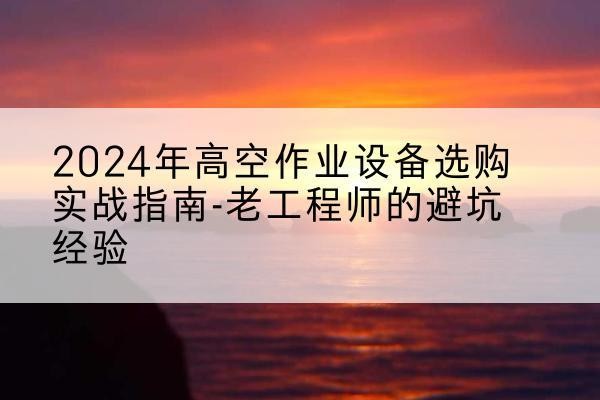 封丘高空作业升降机厂家推荐-2024年高空作业设备选购实战指南-老工程师的避坑经验