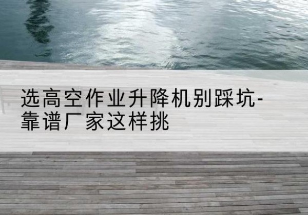 封丘剪叉式升降机厂家-选高空作业升降机别踩坑-靠谱厂家这样挑