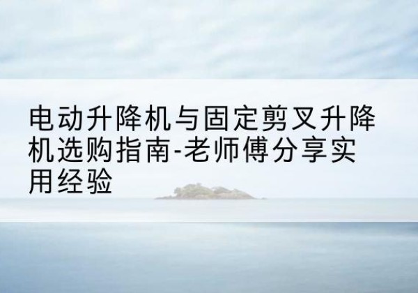 封丘电动升降机怎么选-电动升降机与固定剪叉升降机选购指南-老师傅分享实用经验