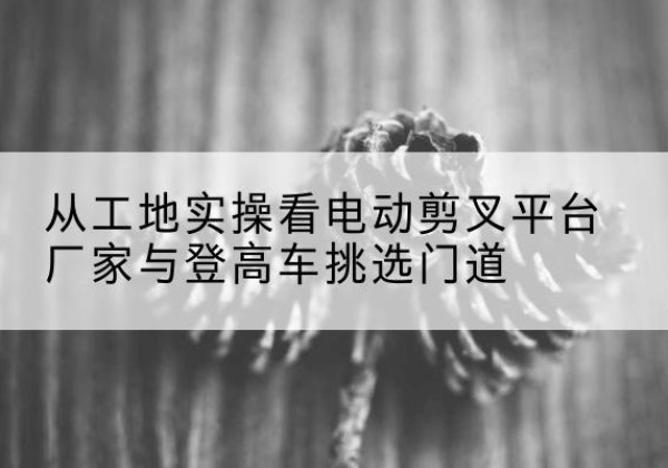 封丘电动剪叉升降平台厂家-从工地实操看电动剪叉平台厂家与登高车挑选门道