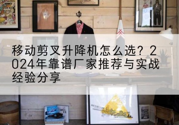 封丘升降平台厂家推荐-移动剪叉升降机怎么选？2024年靠谱厂家推荐与实战经验分享